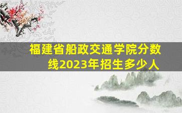 福建省船政交通学院分数线2023年招生多少人