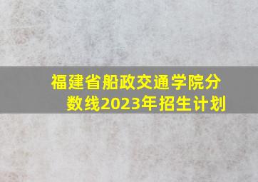 福建省船政交通学院分数线2023年招生计划