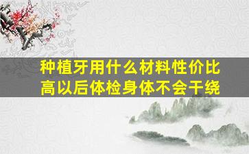 种植牙用什么材料性价比高以后体检身体不会干绕