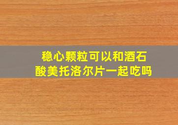 稳心颗粒可以和酒石酸美托洛尔片一起吃吗