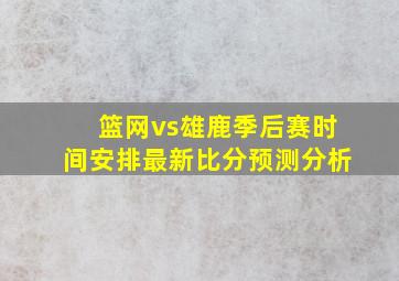 篮网vs雄鹿季后赛时间安排最新比分预测分析