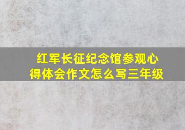 红军长征纪念馆参观心得体会作文怎么写三年级