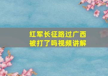 红军长征路过广西被打了吗视频讲解