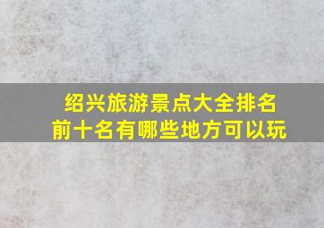 绍兴旅游景点大全排名前十名有哪些地方可以玩