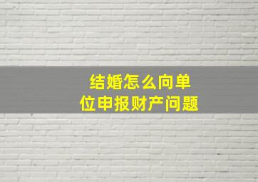 结婚怎么向单位申报财产问题