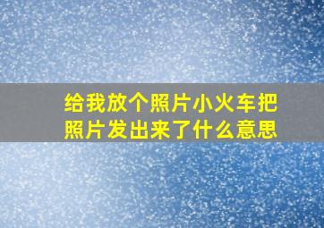 给我放个照片小火车把照片发出来了什么意思