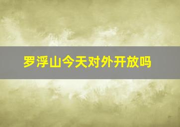 罗浮山今天对外开放吗