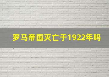 罗马帝国灭亡于1922年吗