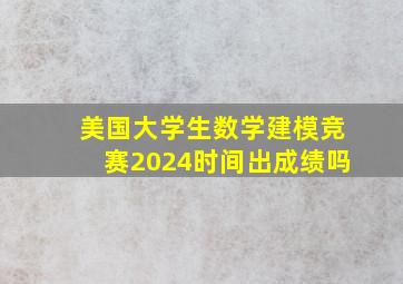 美国大学生数学建模竞赛2024时间出成绩吗