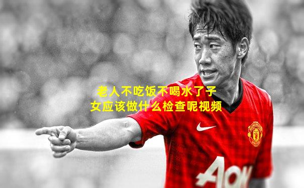 老人不吃饭不喝水了子女应该做什么检查呢视频