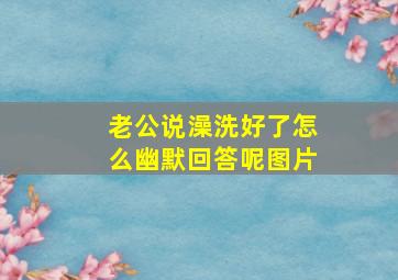 老公说澡洗好了怎么幽默回答呢图片