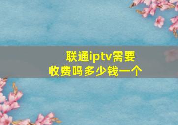 联通iptv需要收费吗多少钱一个