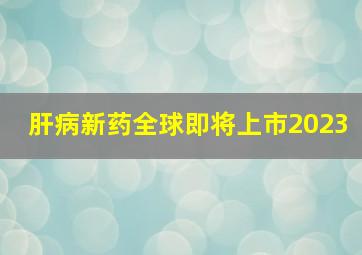 肝病新药全球即将上市2023