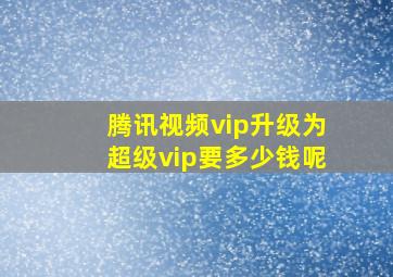 腾讯视频vip升级为超级vip要多少钱呢