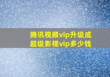 腾讯视频vip升级成超级影视vip多少钱