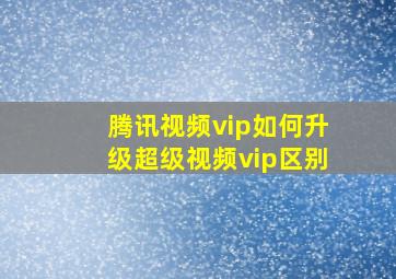 腾讯视频vip如何升级超级视频vip区别