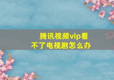 腾讯视频vip看不了电视剧怎么办