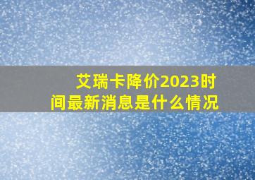 艾瑞卡降价2023时间最新消息是什么情况