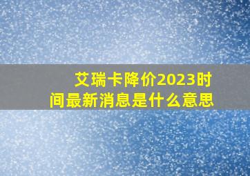 艾瑞卡降价2023时间最新消息是什么意思