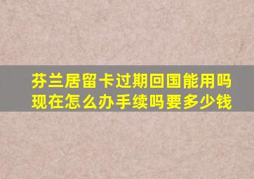 芬兰居留卡过期回国能用吗现在怎么办手续吗要多少钱