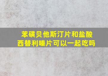 苯磺贝他斯汀片和盐酸西替利嗪片可以一起吃吗