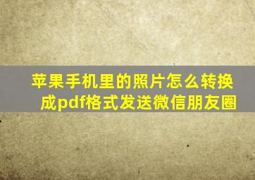 苹果手机里的照片怎么转换成pdf格式发送微信朋友圈