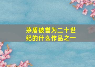 茅盾被誉为二十世纪的什么作品之一