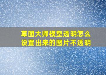 草图大师模型透明怎么设置出来的图片不透明