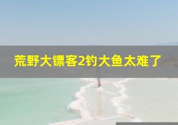 荒野大镖客2钓大鱼太难了