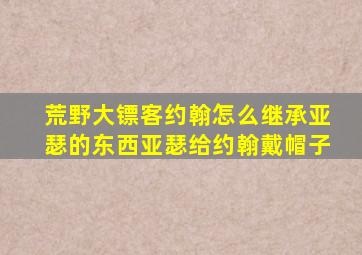 荒野大镖客约翰怎么继承亚瑟的东西亚瑟给约翰戴帽子