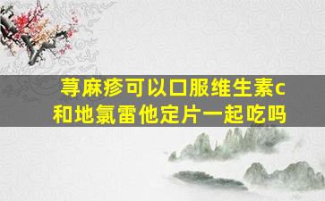 荨麻疹可以口服维生素c和地氯雷他定片一起吃吗