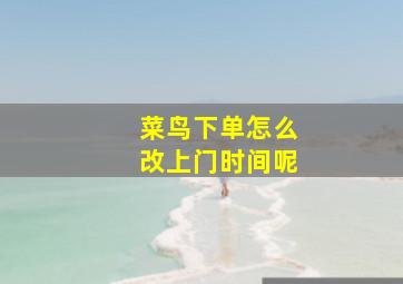 菜鸟下单怎么改上门时间呢