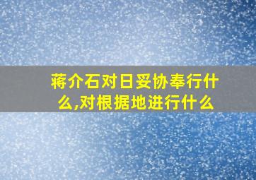 蒋介石对日妥协奉行什么,对根据地进行什么