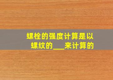 螺栓的强度计算是以螺纹的___来计算的