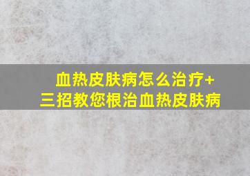 血热皮肤病怎么治疗+三招教您根治血热皮肤病