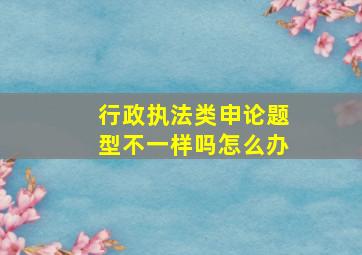 行政执法类申论题型不一样吗怎么办