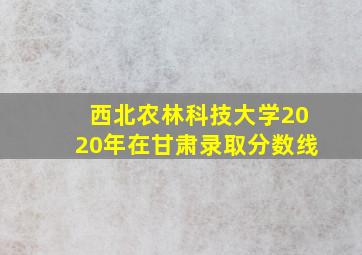 西北农林科技大学2020年在甘肃录取分数线