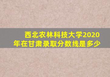 西北农林科技大学2020年在甘肃录取分数线是多少