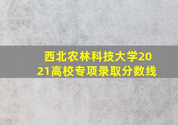 西北农林科技大学2021高校专项录取分数线