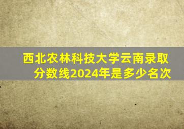 西北农林科技大学云南录取分数线2024年是多少名次