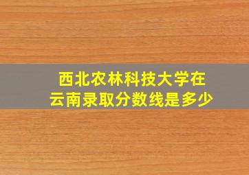 西北农林科技大学在云南录取分数线是多少