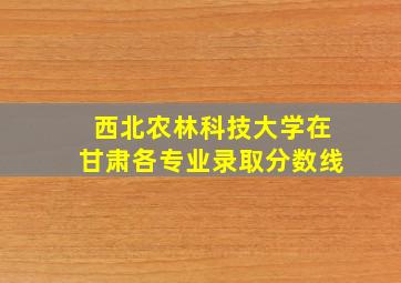 西北农林科技大学在甘肃各专业录取分数线