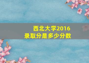 西北大学2016录取分是多少分数