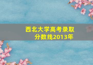 西北大学高考录取分数线2013年