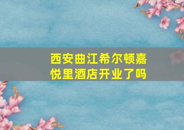 西安曲江希尔顿嘉悦里酒店开业了吗