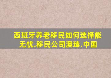 西班牙养老移民如何选择能无忧.移民公司澳臻.中国