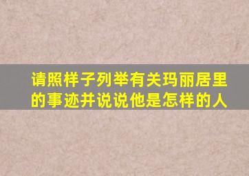 请照样子列举有关玛丽居里的事迹并说说他是怎样的人