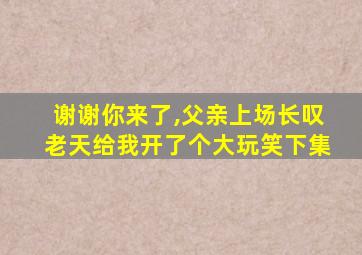 谢谢你来了,父亲上场长叹老天给我开了个大玩笑下集