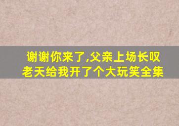 谢谢你来了,父亲上场长叹老天给我开了个大玩笑全集