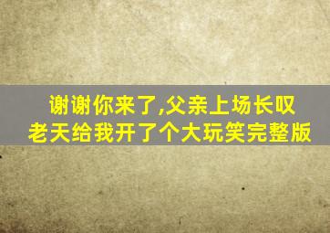 谢谢你来了,父亲上场长叹老天给我开了个大玩笑完整版